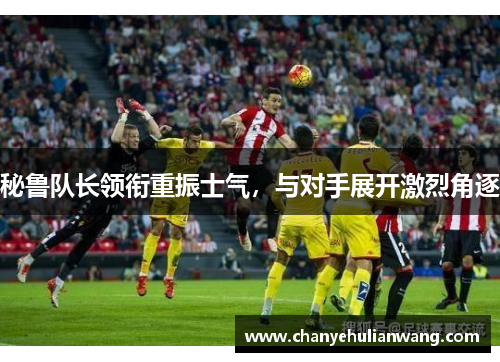 秘鲁队长领衔重振士气，与对手展开激烈角逐